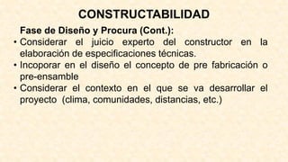 Fase de Diseño y Procura (Cont.):
• Considerar el juicio experto del constructor en la
elaboración de especificaciones técnicas.
• Incoporar en el diseño el concepto de pre fabricación o
pre-ensamble
• Considerar el contexto en el que se va desarrollar el
proyecto (clima, comunidades, distancias, etc.)
CONSTRUCTABILIDAD
 
