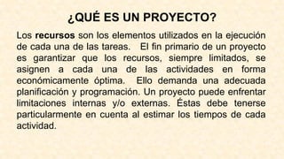 ¿QUÉ ES UN PROYECTO?
Los recursos son los elementos utilizados en la ejecución
de cada una de las tareas. El fin primario de un proyecto
es garantizar que los recursos, siempre limitados, se
asignen a cada una de las actividades en forma
económicamente óptima. Ello demanda una adecuada
planificación y programación. Un proyecto puede enfrentar
limitaciones internas y/o externas. Éstas debe tenerse
particularmente en cuenta al estimar los tiempos de cada
actividad.
 
