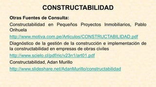 CONSTRUCTABILIDAD
Otras Fuentes de Consulta:
Constructabilidad en Pequeños Proyectos Inmobiliarios, Pablo
Orihuela
http://www.motiva.com.pe/Articulos/CONSTRUCTABILIDAD.pdf
Diagnóstico de la gestión de la construcción e implementación de
la constructabilidad en empresas de obras civiles
http://www.scielo.cl/pdf/ric/v23n1/art01.pdf
Constructabilidad, Adan Murillo
http://www.slideshare.net/AdanMurillo/constructabilidad
 