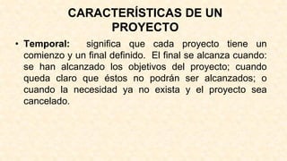 CARACTERÍSTICAS DE UN
PROYECTO
• Temporal: significa que cada proyecto tiene un
comienzo y un final definido. El final se alcanza cuando:
se han alcanzado los objetivos del proyecto; cuando
queda claro que éstos no podrán ser alcanzados; o
cuando la necesidad ya no exista y el proyecto sea
cancelado.
 