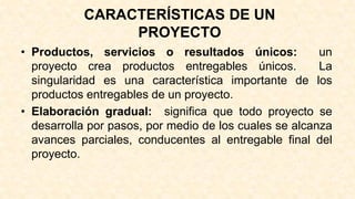 CARACTERÍSTICAS DE UN
PROYECTO
• Productos, servicios o resultados únicos: un
proyecto crea productos entregables únicos. La
singularidad es una característica importante de los
productos entregables de un proyecto.
• Elaboración gradual: significa que todo proyecto se
desarrolla por pasos, por medio de los cuales se alcanza
avances parciales, conducentes al entregable final del
proyecto.
 