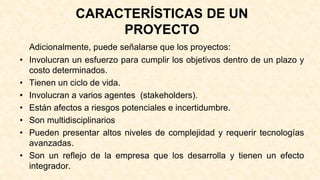 CARACTERÍSTICAS DE UN
PROYECTO
Adicionalmente, puede señalarse que los proyectos:
• Involucran un esfuerzo para cumplir los objetivos dentro de un plazo y
costo determinados.
• Tienen un ciclo de vida.
• Involucran a varios agentes (stakeholders).
• Están afectos a riesgos potenciales e incertidumbre.
• Son multidisciplinarios
• Pueden presentar altos niveles de complejidad y requerir tecnologías
avanzadas.
• Son un reflejo de la empresa que los desarrolla y tienen un efecto
integrador.
 