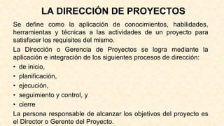 LA DIRECCIÓN DE PROYECTOS
Se define como la aplicación de conocimientos, habilidades,
herramientas y técnicas a las actividades de un proyecto para
satisfacer los requisitos del mismo.
La Dirección o Gerencia de Proyectos se logra mediante la
aplicación e integración de los siguientes procesos de dirección:
• de inicio,
• planificación,
• ejecución,
• seguimiento y control, y
• cierre
La persona responsable de alcanzar los objetivos del proyecto es
el Director o Gerente del Proyecto.
 