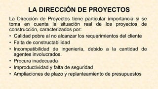LA DIRECCIÓN DE PROYECTOS
La Dirección de Proyectos tiene particular importancia si se
toma en cuenta la situación real de los proyectos de
construcción, caracterizados por:
• Calidad pobre al no alcanzar los requerimientos del cliente
• Falta de constructabilidad
• Incompatibilidad de ingeniería, debido a la cantidad de
agentes involucrados.
• Procura inadecuada
• Improductividad y falta de seguridad
• Ampliaciones de plazo y replanteamiento de presupuestos
 