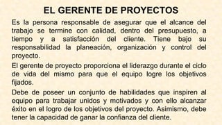 EL GERENTE DE PROYECTOS
Es la persona responsable de asegurar que el alcance del
trabajo se termine con calidad, dentro del presupuesto, a
tiempo y a satisfacción del cliente. Tiene bajo su
responsabilidad la planeación, organización y control del
proyecto.
El gerente de proyecto proporciona el liderazgo durante el ciclo
de vida del mismo para que el equipo logre los objetivos
fijados.
Debe de poseer un conjunto de habilidades que inspiren al
equipo para trabajar unidos y motivados y con ello alcanzar
éxito en el logro de los objetivos del proyecto. Asimismo, debe
tener la capacidad de ganar la confianza del cliente.
 