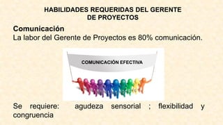 HABILIDADES REQUERIDAS DEL GERENTE
DE PROYECTOS
Comunicación
La labor del Gerente de Proyectos es 80% comunicación.
COMUNICACIÓN EFECTIVA
Se requiere: agudeza sensorial ; flexibilidad y
congruencia
 