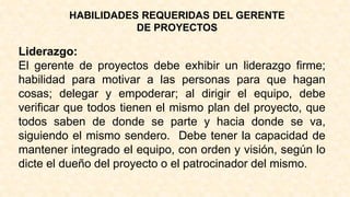 HABILIDADES REQUERIDAS DEL GERENTE
DE PROYECTOS
Liderazgo:
El gerente de proyectos debe exhibir un liderazgo firme;
habilidad para motivar a las personas para que hagan
cosas; delegar y empoderar; al dirigir el equipo, debe
verificar que todos tienen el mismo plan del proyecto, que
todos saben de donde se parte y hacia donde se va,
siguiendo el mismo sendero. Debe tener la capacidad de
mantener integrado el equipo, con orden y visión, según lo
dicte el dueño del proyecto o el patrocinador del mismo.
 