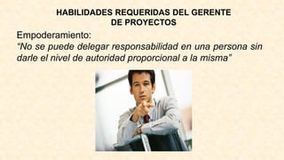 HABILIDADES REQUERIDAS DEL GERENTE
DE PROYECTOS
Empoderamiento:
“No se puede delegar responsabilidad en una persona sin
darle el nivel de autoridad proporcional a la misma”
 