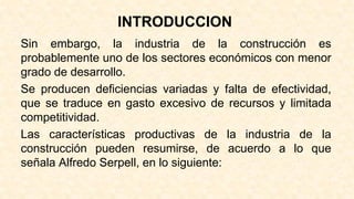 INTRODUCCION
Sin embargo, la industria de la construcción es
probablemente uno de los sectores económicos con menor
grado de desarrollo.
Se producen deficiencias variadas y falta de efectividad,
que se traduce en gasto excesivo de recursos y limitada
competitividad.
Las características productivas de la industria de la
construcción pueden resumirse, de acuerdo a lo que
señala Alfredo Serpell, en lo siguiente:
 