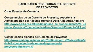 HABILIDADES REQUERIDAS DEL GERENTE
DE PROYECTOS
Otras Fuentes de Consulta:
Competencias de un Gerente de Proyecto, soporte a la
Administración del Recurso Humano Dora Alba Ariza Aguilera
http://www.acis.org.co/fileadmin/Base_de_Conocimiento/VII_Jo
rnada_Gerencia/CompetenciasdeunGerentedeProyectoDAA.pd
f
Competencias blandas del Gerente de Proyectos
http://www.pmi.org.ve/index.php?option=com_k2&view=item&i
d=144:competencias-blandas-de-gerente-de-
proyectos&Itemid=132
 