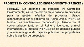 PROJECTS IN CONTROLLED ENVIRONMENTS (PRINCE2)
PRINCE2 (un acrónimo de PRojects IN Controlled
Environments) es un método de facto basado en procesos
para la gestión efectiva de proyectos. Usado
extensamente por el gobierno del Reino Unido, PRINCE2
también es ampliamente reconocido y utilizado en el
sector privado, tanto en el Reino Unido como a nivel
internacional. El método PRINCE2 es de dominio público
y ofrece una guía de mejores prácticas no propietarias
sobre la gestión de proyectos.
 
