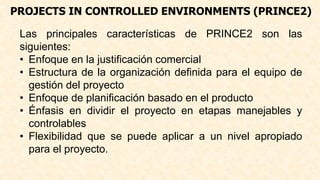 PROJECTS IN CONTROLLED ENVIRONMENTS (PRINCE2)
Las principales características de PRINCE2 son las
siguientes:
• Enfoque en la justificación comercial
• Estructura de la organización definida para el equipo de
gestión del proyecto
• Enfoque de planificación basado en el producto
• Énfasis en dividir el proyecto en etapas manejables y
controlables
• Flexibilidad que se puede aplicar a un nivel apropiado
para el proyecto.
 
