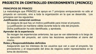 PROJECTS IN CONTROLLED ENVIRONMENTS (PRINCE2)
PRINCIPIOS DE PRINCE2
La metodología que PRINCE2 se apoya en 7 principios enriqueciendo no sólo al
proyecto en concreto, sino a toda la organización en la que se desarrolla. Los
principios son los siguientes:
Justificación comercial continua
Se asegura de que hay un motivo justificable para iniciar el proyecto.
La justificación se mantiene válida durante toda la vida del proyecto.
Dicha justificación ha sido identificada, y aprobada.
Aprender de la experiencia
Se recogen las experiencias anteriores, las que se van obteniendo a lo largo de
la ejecución del proyecto, así como las lecciones aprendidas al cierre del
mismo.
Roles y Responsabilidades definidos
Asegurando que los intereses de los usuarios que van a usar el proyecto, los
proveedores y el responsable del área de negocio están representados en la
toma de decisiones.
 