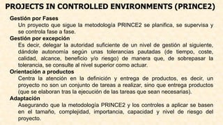 PROJECTS IN CONTROLLED ENVIRONMENTS (PRINCE2)
Gestión por Fases
Un proyecto que sigue la metodología PRINCE2 se planifica, se supervisa y
se controla fase a fase.
Gestión por excepción
Es decir, delegar la autoridad suficiente de un nivel de gestión al siguiente,
dándole autonomía según unas tolerancias pautadas (de tiempo, coste,
calidad, alcance, beneficio y/o riesgo) de manera que, de sobrepasar la
tolerancia, se consulte al nivel superior como actuar.
Orientación a productos
Centra la atención en la definición y entrega de productos, es decir, un
proyecto no son un conjunto de tareas a realizar, sino que entrega productos
(que se elaboran tras la ejecución de las tareas que sean necesarias).
Adaptación
Asegurando que la metodología PRINCE2 y los controles a aplicar se basen
en el tamaño, complejidad, importancia, capacidad y nivel de riesgo del
proyecto.
 