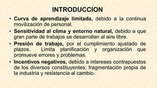 INTRODUCCION
• Curva de aprendizaje limitada, debido a la continua
movilización de personal.
• Sensitividad al clima y entorno natural, debido a que
gran parte de trabajos se desarrollan al aire libre.
• Presión de trabajo, por el cumplimiento ajustado de
plazos. Limita planificación y organización que
promueve errores y problemas.
• Incentivos negativos, debido a intereses contrapuestos
de los diversos constituyentes; fragmentación propia de
la industria y resistencia al cambio.
 