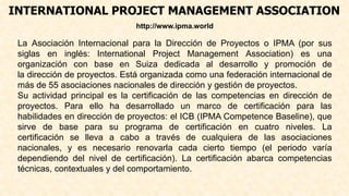 INTERNATIONAL PROJECT MANAGEMENT ASSOCIATION
http://www.ipma.world
La Asociación Internacional para la Dirección de Proyectos o IPMA (por sus
siglas en inglés: International Project Management Association) es una
organización con base en Suiza dedicada al desarrollo y promoción de
la dirección de proyectos. Está organizada como una federación internacional de
más de 55 asociaciones nacionales de dirección y gestión de proyectos.
Su actividad principal es la certificación de las competencias en dirección de
proyectos. Para ello ha desarrollado un marco de certificación para las
habilidades en dirección de proyectos: el ICB (IPMA Competence Baseline), que
sirve de base para su programa de certificación en cuatro niveles. La
certificación se lleva a cabo a través de cualquiera de las asociaciones
nacionales, y es necesario renovarla cada cierto tiempo (el periodo varía
dependiendo del nivel de certificación). La certificación abarca competencias
técnicas, contextuales y del comportamiento.
 