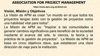 ASSOCIATION FOR PROJECT MANAGEMENT
https://www.apm.org.uk/about-us/
Visión, Misión y Objetivos
La Visión de APM es crear "un mundo en el que todos los
proyectos tengan éxito con la gestión de proyectos como
una habilidad vital para todos".
La Misión de APM es: "Inspirar a las comunidades a
generar cambios significativos para beneficio de la sociedad
mediante el avance del arte, la ciencia, la teoría y la
práctica de la gestión de proyectos". La Misión de APM se
basa en cinco objetivos clave, que establecen una clara
dirección de viaje para la institución.
 