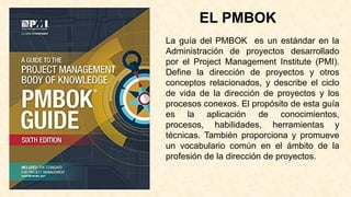 EL PMBOK
La guía del PMBOK es un estándar en la
Administración de proyectos desarrollado
por el Project Management Institute (PMI).
Define la dirección de proyectos y otros
conceptos relacionados, y describe el ciclo
de vida de la dirección de proyectos y los
procesos conexos. El propósito de esta guía
es la aplicación de conocimientos,
procesos, habilidades, herramientas y
técnicas. También proporciona y promueve
un vocabulario común en el ámbito de la
profesión de la dirección de proyectos.
 