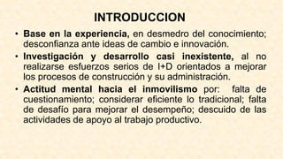 INTRODUCCION
• Base en la experiencia, en desmedro del conocimiento;
desconfianza ante ideas de cambio e innovación.
• Investigación y desarrollo casi inexistente, al no
realizarse esfuerzos serios de I+D orientados a mejorar
los procesos de construcción y su administración.
• Actitud mental hacia el inmovilismo por: falta de
cuestionamiento; considerar eficiente lo tradicional; falta
de desafío para mejorar el desempeño; descuido de las
actividades de apoyo al trabajo productivo.
 