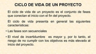 CICLO DE VIDA DE UN PROYECTO
El ciclo de vida de un proyecto es el conjunto de fases
que conectan el inicio con el fin del proyecto.
El ciclo de vida presenta en general las siguientes
características:
• Las fases son secuenciales
• El nivel de incertidumbre es mayor y, por lo tanto, el
riesgo de no cumplir con los objetivos es más elevado al
inicio del proyecto.
 