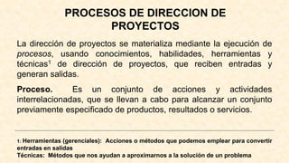 PROCESOS DE DIRECCION DE
PROYECTOS
La dirección de proyectos se materializa mediante la ejecución de
procesos, usando conocimientos, habilidades, herramientas y
técnicas1 de dirección de proyectos, que reciben entradas y
generan salidas.
Proceso. Es un conjunto de acciones y actividades
interrelacionadas, que se llevan a cabo para alcanzar un conjunto
previamente especificado de productos, resultados o servicios.
1: Herramientas (gerenciales): Acciones o métodos que podemos emplear para convertir
entradas en salidas
Técnicas: Métodos que nos ayudan a aproximarnos a la solución de un problema
 