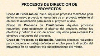PROCESOS DE DIRECCION DE
PROYECTOS
Grupo de Procesos de Inicio. Aquellos procesos realizados para
definir un nuevo proyecto o nueva fase de un proyecto existente al
obtener la autorización para iniciar el proyecto o fase.
Grupo de Procesos de Planificación. Aquellos procesos
requeridos para establecer el alcance del proyecto, refinar los
objetivos y definir el curso de acción requerido para alcanzar los
objetivos propuestos del proyecto.
Grupo de Procesos de Ejecución. Aquellos procesos realizados
para completar el trabajo definido en el plan para la dirección del
proyecto a fin de satisfacer las especificaciones del mismo.
 