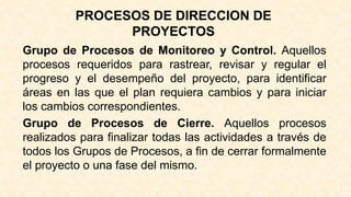 PROCESOS DE DIRECCION DE
PROYECTOS
Grupo de Procesos de Monitoreo y Control. Aquellos
procesos requeridos para rastrear, revisar y regular el
progreso y el desempeño del proyecto, para identificar
áreas en las que el plan requiera cambios y para iniciar
los cambios correspondientes.
Grupo de Procesos de Cierre. Aquellos procesos
realizados para finalizar todas las actividades a través de
todos los Grupos de Procesos, a fin de cerrar formalmente
el proyecto o una fase del mismo.
 