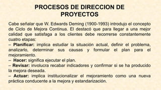 PROCESOS DE DIRECCION DE
PROYECTOS
Cabe señalar que W. Edwards Deming (1900-1993) introdujo el concepto
de Ciclo de Mejora Continua. El destacó que para llegar a una mejor
calidad que satisfaga a los clientes debe recorrerse constantemente
cuatro etapas:
– Planificar: implica estudiar la situación actual, definir el problema,
analizarlo, determinar sus causas y formular el plan para el
mejoramiento.
– Hacer: significa ejecutar el plan.
– Revisar: involucra recabar indicadores y confirmar si se ha producido
la mejora deseada.
– Actuar: implica institucionalizar el mejoramiento como una nueva
práctica conducente a la mejora y estandarización.
 