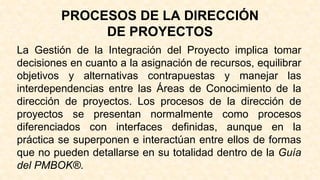 PROCESOS DE LA DIRECCIÓN
DE PROYECTOS
La Gestión de la Integración del Proyecto implica tomar
decisiones en cuanto a la asignación de recursos, equilibrar
objetivos y alternativas contrapuestas y manejar las
interdependencias entre las Áreas de Conocimiento de la
dirección de proyectos. Los procesos de la dirección de
proyectos se presentan normalmente como procesos
diferenciados con interfaces definidas, aunque en la
práctica se superponen e interactúan entre ellos de formas
que no pueden detallarse en su totalidad dentro de la Guía
del PMBOK®.
 