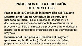 PROCESOS DE LA DIRECCIÓN
DE PROYECTOS
Procesos de la Gestión de la Integración del Proyecto
Desarrollar el Acta de Constitución del Proyecto
(proceso de inicio): Es el proceso de desarrollar un
documento que autoriza formalmente la existencia de un
proyecto y confiere al director del proyecto la autoridad para
asignar los recursos de la organización a las actividades del
proyecto.
Desarrollar el Plan para la Dirección del Proyecto
(proceso de planificación): Es el proceso de definir,
preparar y coordinar todos los planes secundarios e
 