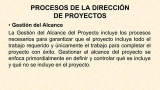 PROCESOS DE LA DIRECCIÓN
DE PROYECTOS
• Gestión del Alcance
La Gestión del Alcance del Proyecto incluye los procesos
necesarios para garantizar que el proyecto incluya todo el
trabajo requerido y únicamente el trabajo para completar el
proyecto con éxito. Gestionar el alcance del proyecto se
enfoca primordialmente en definir y controlar qué se incluye
y qué no se incluye en el proyecto.
 