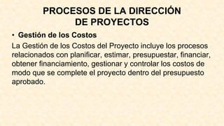 PROCESOS DE LA DIRECCIÓN
DE PROYECTOS
• Gestión de los Costos
La Gestión de los Costos del Proyecto incluye los procesos
relacionados con planificar, estimar, presupuestar, financiar,
obtener financiamiento, gestionar y controlar los costos de
modo que se complete el proyecto dentro del presupuesto
aprobado.
 