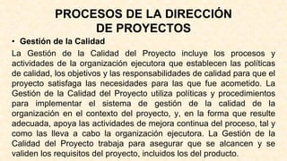 PROCESOS DE LA DIRECCIÓN
DE PROYECTOS
• Gestión de la Calidad
La Gestión de la Calidad del Proyecto incluye los procesos y
actividades de la organización ejecutora que establecen las políticas
de calidad, los objetivos y las responsabilidades de calidad para que el
proyecto satisfaga las necesidades para las que fue acometido. La
Gestión de la Calidad del Proyecto utiliza políticas y procedimientos
para implementar el sistema de gestión de la calidad de la
organización en el contexto del proyecto, y, en la forma que resulte
adecuada, apoya las actividades de mejora continua del proceso, tal y
como las lleva a cabo la organización ejecutora. La Gestión de la
Calidad del Proyecto trabaja para asegurar que se alcancen y se
validen los requisitos del proyecto, incluidos los del producto.
 