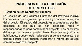 PROCESOS DE LA DIRECCIÓN
DE PROYECTOS
• Gestión de los Recursos Humanos
La Gestión de los Recursos Humanos del Proyecto incluye
los procesos que organizan, gestionan y conducen al equipo
del proyecto. El equipo del proyecto está compuesto por las
personas a las que se han asignado roles y
responsabilidades para completar el proyecto. Los miembros
del equipo del proyecto pueden tener diferentes conjuntos de
habilidades, pueden estar asignados a tiempo completo o a
tiempo parcial y se pueden incorporar o retirar del equipo
conforme avanza el proyecto.
 