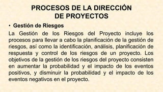 PROCESOS DE LA DIRECCIÓN
DE PROYECTOS
• Gestión de Riesgos
La Gestión de los Riesgos del Proyecto incluye los
procesos para llevar a cabo la planificación de la gestión de
riesgos, así como la identificación, análisis, planificación de
respuesta y control de los riesgos de un proyecto. Los
objetivos de la gestión de los riesgos del proyecto consisten
en aumentar la probabilidad y el impacto de los eventos
positivos, y disminuir la probabilidad y el impacto de los
eventos negativos en el proyecto.
 