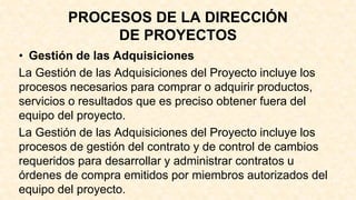 PROCESOS DE LA DIRECCIÓN
DE PROYECTOS
• Gestión de las Adquisiciones
La Gestión de las Adquisiciones del Proyecto incluye los
procesos necesarios para comprar o adquirir productos,
servicios o resultados que es preciso obtener fuera del
equipo del proyecto.
La Gestión de las Adquisiciones del Proyecto incluye los
procesos de gestión del contrato y de control de cambios
requeridos para desarrollar y administrar contratos u
órdenes de compra emitidos por miembros autorizados del
equipo del proyecto.
 