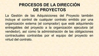 PROCESOS DE LA DIRECCIÓN
DE PROYECTOS
La Gestión de las Adquisiciones del Proyecto también
incluye el control de cualquier contrato emitido por una
organización externa (el comprador) que esté adquiriendo
entregables del proyecto a la organización ejecutora (el
vendedor), así como la administración de las obligaciones
contractuales contraídas por el equipo del proyecto en
virtud del contrato.
 