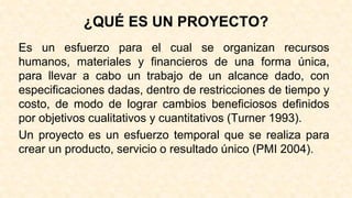 ¿QUÉ ES UN PROYECTO?
Es un esfuerzo para el cual se organizan recursos
humanos, materiales y financieros de una forma única,
para llevar a cabo un trabajo de un alcance dado, con
especificaciones dadas, dentro de restricciones de tiempo y
costo, de modo de lograr cambios beneficiosos definidos
por objetivos cualitativos y cuantitativos (Turner 1993).
Un proyecto es un esfuerzo temporal que se realiza para
crear un producto, servicio o resultado único (PMI 2004).
 