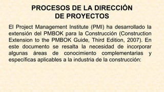 PROCESOS DE LA DIRECCIÓN
DE PROYECTOS
El Project Management Institute (PMI) ha desarrollado la
extensión del PMBOK para la Construcción (Construction
Extension to the PMBOK Guide, Third Edition, 2007). En
este documento se resalta la necesidad de incorporar
algunas áreas de conocimiento complementarias y
específicas aplicables a la industria de la construcción:
 