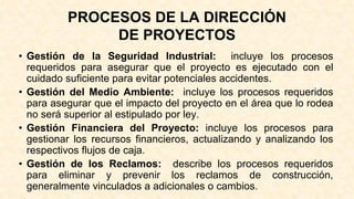 PROCESOS DE LA DIRECCIÓN
DE PROYECTOS
• Gestión de la Seguridad Industrial: incluye los procesos
requeridos para asegurar que el proyecto es ejecutado con el
cuidado suficiente para evitar potenciales accidentes.
• Gestión del Medio Ambiente: incluye los procesos requeridos
para asegurar que el impacto del proyecto en el área que lo rodea
no será superior al estipulado por ley.
• Gestión Financiera del Proyecto: incluye los procesos para
gestionar los recursos financieros, actualizando y analizando los
respectivos flujos de caja.
• Gestión de los Reclamos: describe los procesos requeridos
para eliminar y prevenir los reclamos de construcción,
generalmente vinculados a adicionales o cambios.
 