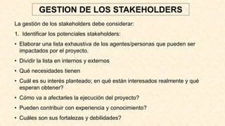 La gestión de los stakeholders debe considerar:
1. Identificar los potenciales stakeholders:
• Elaborar una lista exhaustiva de los agentes/personas que pueden ser
impactados por el proyecto.
• Dividir la lista en internos y externos
• Qué necesidades tienen
• Cuál es su interés planteado; en qué están interesados realmente y qué
esperan obtener?
• Cómo va a afectarles la ejecución del proyecto?
• Pueden contribuir con experiencia y conocimiento?
• Cuáles son sus fortalezas y debilidades?
GESTION DE LOS STAKEHOLDERS
 