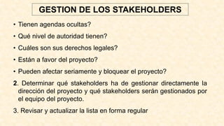 • Tienen agendas ocultas?
• Qué nivel de autoridad tienen?
• Cuáles son sus derechos legales?
• Están a favor del proyecto?
• Pueden afectar seriamente y bloquear el proyecto?
2. Determinar qué stakeholders ha de gestionar directamente la
dirección del proyecto y qué stakeholders serán gestionados por
el equipo del proyecto.
3. Revisar y actualizar la lista en forma regular
GESTION DE LOS STAKEHOLDERS
 