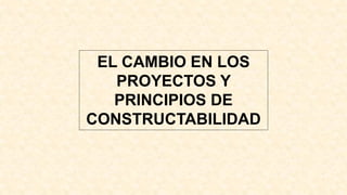 EL CAMBIO EN LOS
PROYECTOS Y
PRINCIPIOS DE
CONSTRUCTABILIDAD
 