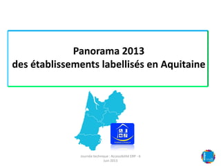 Panorama 2013
des établissements labellisés en Aquitaine
Journée technique : Accessibilité ERP - 6
Juin 2013
 