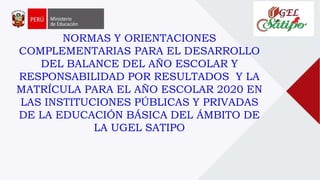 NORMAS Y ORIENTACIONES
COMPLEMENTARIAS PARA EL DESARROLLO
DEL BALANCE DEL AÑO ESCOLAR Y
RESPONSABILIDAD POR RESULTADOS Y LA
MATRÍCULA PARA EL AÑO ESCOLAR 2020 EN
LAS INSTITUCIONES PÚBLICAS Y PRIVADAS
DE LA EDUCACIÓN BÁSICA DEL ÁMBITO DE
LA UGEL SATIPO
 