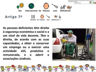 As pessoas deficientes têm direito
à segurança económica e social e a
um nível de vida decente. Têm o
direito, de acordo com as suas
capacidades, a obter e conservar
um emprego ou a exercer uma
actividade útil, produtiva e
remunerada, e a aderir a
associações sindicais.
 