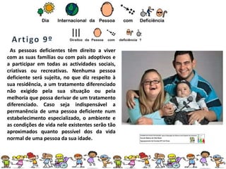As pessoas deficientes têm direito a viver
com as suas famílias ou com pais adoptivos e
a participar em todas as actividades sociais,
criativas ou recreativas. Nenhuma pessoa
deficiente será sujeita, no que diz respeito à
sua residência, a um tratamento diferenciado
não exigido pela sua situação ou pela
melhoria que possa derivar de um tratamento
diferenciado. Caso seja indispensável a
permanência de uma pessoa deficiente num
estabelecimento especializado, o ambiente e
as condições de vida nele existentes serão tão
aproximados quanto possível dos da vida
normal de uma pessoa da sua idade.
 