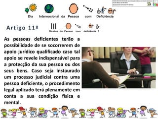 As pessoas deficientes terão a
possibilidade de se socorrerem de
apoio jurídico qualificado caso tal
apoio se revele indispensável para
a protecção da sua pessoa ou dos
seus bens. Caso seja instaurado
um processo judicial contra uma
pessoa deficiente, o procedimento
legal aplicado terá plenamente em
conta a sua condição física e
mental.
 