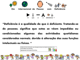 “Deficiência é a qualidade do que é deficiente. Tratando-se
de pessoas, significa que estas se vêem impedidas ou
condicionadas algumas das actividades quotidianas
consideradas normais, devido à alteração das suas funções
intelectuais ou físicas. “
 