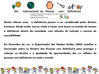 Nestes últimos anos , a deficiência passou a ser considerada pelos direitos
humanos. Desde então, tem-se vindo a iniciar uma busca no sentido de manter
a deficiência dentro da sociedade, com atitudes de inclusão e normas de
acessibilidade.
Em Dezembro de 2006, a Organização das Nações Unidas (ONU) acordou a
Convenção sobre os Direitos das Pessoas com Deficiência para proteger e
reforçar os direitos e a igualdade de oportunidades dos 650 milhões de
pessoas com deficiência em todo o mundo.
 